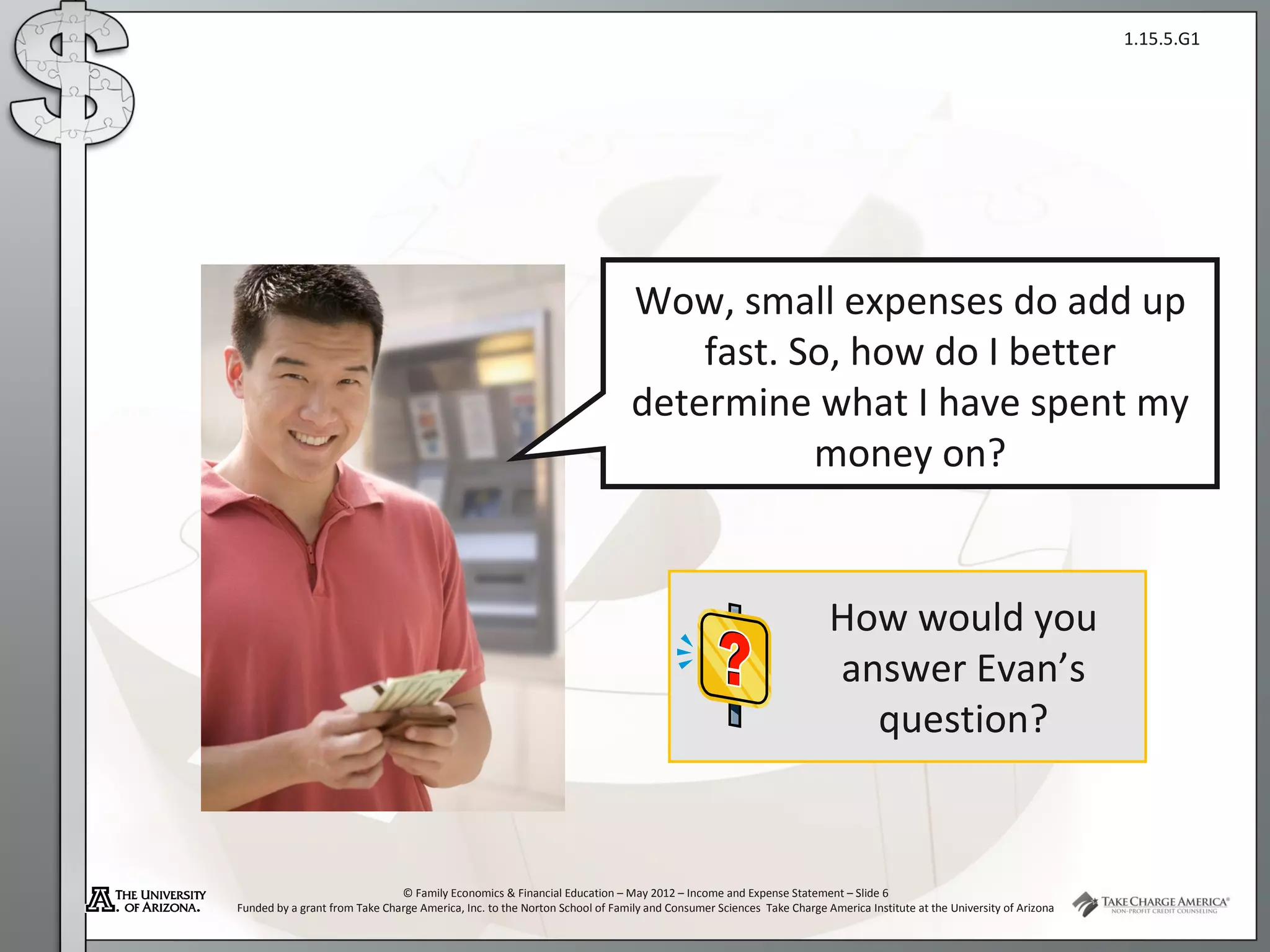 1.15.5.G1




                                                                             Wow, small expenses do add up
                                                                                 fast. So, how do I better
                                                                             determine what I have spent my
                                                                                        money on?


                                                                                                                   How would you
                                                                                                                   answer Evan’s
                                                                                                                     question?


                               © Family Economics & Financial Education – May 2012 – Income and Expense Statement – Slide 6
Funded by a grant from Take Charge America, Inc. to the Norton School of Family and Consumer Sciences Take Charge America Institute at the University of Arizona
 