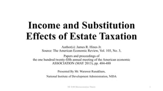 Income and Substitution
Effects of Estate Taxation
Author(s): James R. Hines Jr.
Source: The American Economic Review, Vol. 103, No. 3,
Papers and proceedings of
the one hundred twenty-fifth annual meeting of the American economic
ASSOCIATION (MAY 2013), pp. 484-488
Presented By Mr. Warawut Runakham,
National Institute of Development Administration, NIDA
DE 8100 Microeconomics Theory 1
 