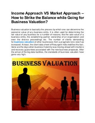 Income Approach VS Market Approach –
How to Strike the Balance while Going for
Business Valuation?
Business valuation is basically the process by which one can determine the
economic value of any business entity. It is often used for determining the
fair value of any business for a number of reasons, like the sale value of a
business entity, the establishing partner ownership of an organization and
even the divorce proceedings etc. The number of clients demanding
for business valuation of other businesses from a pragmatic lens view has
increased. At least, the client data sheet of Resurgent India testifies this fact.
Gone are the days when business fraternity was moving ahead with intuitions
and recovery guarantees associated with the new business proposals. After
the arrival of the big data facilities, the standards of business valuation have
gone very high.
 