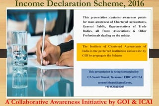 This presentation contains awareness points
for mass awareness of Chartered Accountants,
General Public, Representatives of Trade
Bodies, all Trade Associations & Other
Professionals dealing on the subject
Income Declaration Scheme, 2016
A Collaborative Awareness Initiative by GOI & ICAI
The Institute of Chartered Accountants of
India is the preferred institution nationwide by
GOI to propagate the Scheme
This presentation is being forwarded by:
CA Sumit Binani, Treasurer, EIRC of ICAI
casumitbinani@gmail.com,
+919830810003
 