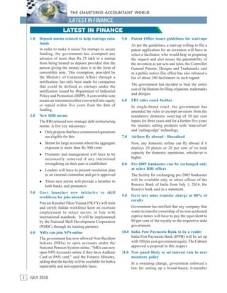 2
THE CHARTERED ACCOUNTANT WORLD
JULY 2016
LATEST IN FINANCE
2
LATEST IN FINANCE
1.0 Deposit norms relaxed to help startups raise
funds
In order to make it easier for startups to secure
funding, the government has exempted any
advance of more than Rs 25 lakh to a startup
from being treated as deposit provided that the
person giving the money does it in the form of
convertible note. This exemption, provided by
the Ministry of Corporate Affairs through a
notification, has only been made for companies
that could be defined as startups under the
notification issued by Department of Industrial
Policy and Promotion (DIPP).Aconvertible note
means an instrument either converted into equity
or repaid within five years from the date of
funding.
2.0 New SDR norms
The RBI released new strategic debt restructuring
norms. A few key takeaways:
 Only projects that have commenced operations
are eligible for this
 Meant for large accounts where the aggregate
exposure is more than Rs 500 crore
 Promoter and management will have to be
necessarily removed if any intentional
wrongdoing on their part is established
 Lenders will have to present resolution plan
to an external committee and get it approved
 These new norms will provide a breather to
both banks and promoters
3.0 Govt launches new initiative to skill
workforce for jobs abroad
Pravasi Kaushal Vikas Yojana (PKVY) will train
and certify Indian workforce keen on overseas
employment in select sector, in line with
international standards. It will be implemented
by the National Skill Development Corporation
(NSDC) through its training partners.
4.0 NRIs can join NPS online
The government has now allowed Non-Resident
Indians (NRIs) to open accounts under the
National Pension System online. "NRIs can now
open NPS Accounts online if they have Aadhaar
Card or PAN card," said the Finance Ministry,
adding that the facility will be available for both a
repatriable and non-repatriable basis.
5.0 Patent Office issues guidelines for start-ups
As per the guidelines, a start-up willing to file a
patent application for an invention will have to
select a facilitator, who would help in preparing
the request and also assess the patentability of
the invention as per acts and rules, the Controller
General Patents, Designs and Trademarks said
in a public notice.The office has also released a
list of about 280 facilitators in such regard.
The government has decided to bear the entire
cost of facilitation for filing of patents, trademarks
and designs.
6.0 FDI rules eased further
In single-brand retail, the government has
amended the rules to exempt investors from the
mandatory domestic sourcing of 30 per cent
inputs for three years and for a further five years
for retailers selling products with 'state-of-art'
and 'cutting-edge' technology.
7.0 Airlines fly abroad - liberalised
Now, any domestic airline can fly abroad if it
deploys 20 planes or 20 per cent of its total
capacity for domestic operations, whichever is
higher.
8.0 Pre-2005 banknotes can be exchanged only
at select RBI offices
The facility for exchanging pre-2005 banknotes
will be available only at select offices of the
Reserve Bank of India from July 1, 2016, the
Reserve bank said in a statement.
9.0 Govt sets mine transfer charge at 80% of
royalty
Government has notified that any company that
wants to transfer ownership of its non-auctioned
captive mines will have to pay the equivalent to
80 per cent of the royalty to the respective state
government.
10.0 India Post Payments Bank to be a reality
India Post Payments Bank (IPPB) will be set up
with 100 per cent government equity. The Cabinet
approved a proposal in this respect.
11.0 New panel likely to set interest rate in next
monetary policy
In a sweeping change, government enforced a
law for setting up a broad-based, 6-member
 