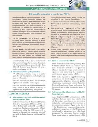 3
ALL INDIA CHARTERED ACCOUNTANTS’ SOCIETY
JULY 2016
LATEST IN FINANCE / CAPITAL MARKET
ALL INDIA CHARTERED ACCOUNTANTS’ SOCIETY
In order to make the registration process of new
non-banking finance companies smoother and
hassle-free, the Reserve Bank of India has revised
the application form for registration of these
companies and the checklist of documents to be
submitted.The number of documents to be
submitted by NBFC applicants has been reduced
from the existing set of 45 documents to seven to
eight in the revised process, the Reserve bank said
in a statement.
 The first type (Type-I) will be a NBFC-ND not
accepting public funds/not intending to accept
public funds in the future and not having customer
interface/ not intending to have customer interface
in the future.
 "Public funds" include funds raised either
directly or indirectly through public deposits,
commercial paper, debentures, inter-corporate
deposits and bank finance but excludes funds
raised through issue of instruments compulsorily
convertible into equity shares within a period not
exceeding 10 years from the date of issue.
 "Customer interface" means interaction between the
NBFC and its customers while carrying on its
business.
 The second type (Type-II) will be NBFC-ND
accepting public funds/ intending to accept public
funds in the future and/or having customer interface/
intending to have customer interface in the future
 The RBI said processing of cases for Type-I of
NBFC-ND applicants would be on fast track mode.
As these companies will not have access to public
funds and will not have customer interface, they
will be subjected to less intensive scrutiny/ due
diligence.
 In case Type-I companies intend to avail public
funds or intend to have customer interface in the
future, they are required to take approval from the
Reserve Bank of India, Department of Non-Banking
Regulation.
RBI simplifies registration process for new NBFCs
committee that is likely to decide on interest rate
at the next monetary policy inAugust. 3 members
will be nominated by government and 3 from
RBI, RBI Governor as a chairman will have a
casting vote in case of a tie.
12.0 Mineral exploration- policy initiative
100 GSI-surveyed mineral blocks to be up for
grabs for private explorers, including foreign
ones, in 8-9 months
Once the resources are found and estimated,
explorers will return the blocks to govt
Govt will auction off the explored blocks to end
users, who will pay a fraction of royalty to
explorers over 50-year mining lease period
CAPITAL MARKET
1.0 Sebi issues stricter KYC, disclosure regime
for Participatory Notes
Under the new norms, all the users of Overseas
Derivative Instruments (ODIs) would have to
follow Indian KYC and AML (Anti Money
Laundering) Regulations, irrespective of their
jurisdictions, while the ODI issuers will be
required to file suspicious transaction reports, if
any, with the Indian Financial Intelligence Unit
(FIU).
2.0 SEBI to ease norms for REITs
SEBI proposed to relax norms governing Real
Estate Investment Trusts (REITs) in a bid to
make them more attractive. The proposed
changes include allowing a larger number of
sponsors and removing the investment
restrictions on special purpose vehicles.
SEBI is also expected to suggest rationalising
compliance in related-party transaction
requirements, aligning minimum public
shareholding requirements with the Securities
Contract Regulations Rules, and raising the
investment cap in under-construction assets to
20 per cent.
3.0 Sebi ban on wilful defaulters may hit PE, VC-
backed players
According to the SEBI notification on wilful
defaulters, the issuer cannot make a public issue
of shares, debt securities or non-convertible
redeemable preference shares if the company or
its promoters or directors figure on the list of
wilful defaulters. Any company or its promoters
and directors categorised as wilful defaulters are
not allowed to take control over other listed
companies. The Independent Directors are also
being issued notices to include them as willful
 