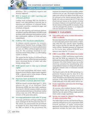 4
THE CHARTERED ACCOUNTANT WORLD
JULY 2016
CAPITAL MARKET / INDIRECT TAXATION
defaulters. This is completely negative and
incorrect approach.
4.0 BSE to launch new debt reporting and
settlement platform
Leading stock exchange BSE has decided to
launch a new debt platform to provide ease in
reporting and settlement of corporate bonds,
government securities, commercial paper and
certificate of deposit.
The new debt reporting and settlement platform
for Indian Corporate Debt Market (ICDM) would
facilitate online settlement functionalities such as
deal confirmation, addition of client and other
related details.
5.0 E-IPO by NSE: Two-factor authentication
To enhance security measures for investors,
leading bourse National Stock exchange (NSE)
said it will implement a two-factor authentication
for users of e-IPOs web-based application from
June 20. The exchange launched its new
electronic Initial Public Offers or e-IPO bidding
system in January.
The system has the facility of web-based log-in
through the internet, offline bid entry postmarket
hours, download facility of orders and order
history, among others.
6.0 SEBI special court to come up in national
capital
To fast track proceedings and ensure timely
disposal of cases filed by capital market regulator
SEBI , a special court is in the process of being
set up in the national capital.
7.0 Electronic book mechanism for issuance of
debt securities on private placement basis
SEBI has issued a circular dated April 21, 2016,
wherein the use of an Electronic Book
Mechanism (EBM) has been made mandatory
from July 01, 2016 for issuance of debt securities
on private placement basis in the primary market
with an issue size of Rs. 500 crores and above,
inclusive of the green shoe option.
8.0 Sovereign gold bonds to trade under 'G' group
Sovereign gold bonds will begin trading on the
stock exchanges for the first time from June 13.
The scheme was announced by the government
on October 30, 2015. These bonds are issued by
the RBI on behalf of the government.The
minimum investment size in the secondary market
will be as low as 1 gm. The tenure of the bond is
eight years with an exit option from fifth year to
be exercised on the interest payment dates.The
bonds will carry an interest rate of 2.75 per cent
(fixed rate) per annum on the amount of initial
investment. Interest is to be paid half-yearly and
the last interest will be payable on maturity, along
with the principal.The product is accompanied
with few beneficial tax features.
INDIRECT TAXATION
1.0 Visit outlets only on tax evasion information:
CBEC to officials
Revenue department has directed excise officials
to visit readymade garment retail outlets or chains
only when they have specific inputs regarding
duty evasion and that too after the approval of
senior officers. Branded garments are subjected
to 2% Excise duty without CENVAT on a
turnover more than Rs 1.5 crores.
2.0 CBEC to use SEBs - AIR to detect tax evasion
According to a CBEC notification issued earlier
this year, the SEBs are required to file annual
information returns (AIRs) under sub-section (1)
of section 15A of the Central Excise Act on the
electricity consumed by manufacturing units
using induction furnace or rolling mill and whose
aggregate (annual) value of clearances exceeds
Rs 1.5 crore.
The boards need to file the AIRs pertaining to a
particular financial year by June 30 in the
subsequent year. The idea, of course, is to cross-
check information provided by the assessees and
ascertain if they under-reported production to
evade/under-pay excise duty and/or service tax.
3.0 Excise registration and return for First Stage
Dealer and Importer
An assessee who conducts business both as a
First Stage Dealer and an Importer, henceforth
shall also have the option of filing a single quarterly
return under a single registration.
4.0 Service tax cannot be charged from Buyers
of under-construction flats
The Delhi High Court has said that home buyers
cannot be charged service tax on payments made
towards purchase of under construction
apartments from builders if the total value of the
apartment includes the land value. However,
 