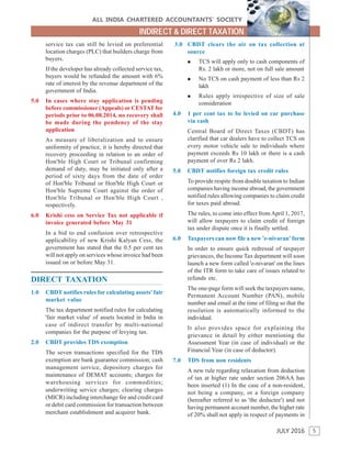 5
ALL INDIA CHARTERED ACCOUNTANTS’ SOCIETY
JULY 2016
INDIRECT & DIRECT TAXATION
service tax can still be levied on preferential
location charges (PLC) that builders charge from
buyers.
If the developer has already collected service tax,
buyers would be refunded the amount with 6%
rate of interest by the revenue department of the
government of India.
5.0 In cases where stay application is pending
before commissioner (Appeals) or CESTAT for
periods prior to 06.08.2014, no recovery shall
be made during the pendency of the stay
application
As measure of liberalization and to ensure
uniformity of practice, it is hereby directed that
recovery proceeding in relation to an order of
Hon'ble High Court or Tribunal confirming
demand of duty, may be initiated only after a
period of sixty days from the date of order
of Hon'ble Tribunal or Hon'ble High Court or
Hon'ble Supreme Court against the order of
Hon'ble Tribunal or Hon'ble High Court ,
respectively.
6.0 Krishi cess on Service Tax not applicable if
invoice generated before May 31
In a bid to end confusion over retrospective
applicability of new Krishi Kalyan Cess, the
government has stated that the 0.5 per cent tax
will not apply on services whose invoice had been
issued on or before May 31.
DIRECT TAXATION
1.0 CBDT notifies rules for calculating assets' fair
market value
The tax department notified rules for calculating
'fair market value' of assets located in India in
case of indirect transfer by multi-national
companies for the purpose of levying tax.
2.0 CBDT provides TDS exemption
The seven transactions specified for the TDS
exemption are bank guarantee commission; cash
management service, depository charges for
maintenance of DEMAT accounts; charges for
warehousing services for commodities;
underwriting service charges; clearing charges
(MICR) including interchange fee and credit card
or debit card commission for transaction between
merchant establishment and acquirer bank.
3.0 CBDT clears the air on tax collection at
source
 TCS will apply only to cash components of
Rs. 2 lakh or more, not on full sale amount
 No TCS on cash payment of less than Rs 2
lakh
 Rules apply irrespective of size of sale
consideration
4.0 1 per cent tax to be levied on car purchase
via cash
Central Board of Direct Taxes (CBDT) has
clarified that car dealers have to collect TCS on
every motor vehicle sale to individuals where
payment exceeds Rs 10 lakh or there is a cash
payment of over Rs 2 lakh.
5.0 CBDT notifies foreign tax credit rules
To provide respite from double taxation to Indian
companies having income abroad, the government
notified rules allowing companies to claim credit
for taxes paid abroad.
The rules, to come into effect from April 1, 2017,
will allow taxpayers to claim credit of foreign
tax under dispute once it is finally settled.
6.0 Taxpayers can now file a new 'e-nivaran' form
In order to ensure quick redressal of taxpayer
grievances, the Income Tax department will soon
launch a new form called 'e-nivaran' on the lines
of the ITR form to take care of issues related to
refunds etc.
The one-page form will seek the taxpayers name,
Permanent Account Number (PAN), mobile
number and email at the time of filing so that the
resolution is automatically informed to the
individual.
It also provides space for explaining the
grievance in detail by either mentioning the
Assessment Year (in case of individual) or the
Financial Year (in case of deductor).
7.0 TDS from non residents
A new rule regarding relaxation from deduction
of tax at higher rate under section 206AA has
been inserted (1) In the case of a non-resident,
not being a company, or a foreign company
(hereafter referred to as 'the deductee') and not
having permanent account number, the higher rate
of 20% shall not apply in respect of payments in
 