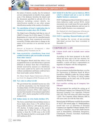 6
THE CHARTERED ACCOUNTANT WORLD
JULY 2016
DIRECT TAXATION/ CORPORATE LAWS
the nature of interest, royalty, fees for technical
services and payments on transfer of any capital
asset, if the deductee furnishes the details and
the documents specified in sub-rule (2) to the
deductor including contact details, tax
identification number or any other unique
identification number in the country of residence.
8.0 No cancellation of trust's registration due to
commercial receipts above Rs 25 lakhs
The High Court of Bombay held that in view of
CBDT's Circular No.21/2016 dated 27-5-2016,
Registration of a trust can't be cancelled merely
because receipts from commercial activities
exceed Rs.25Lakhs unless there is change in the
nature of its activities or its activities are not
genuine.
Director of Income-tax (Exemptions) v. Khar
Gymkhana.[2016] 70 taxmann.com 181
9.0 Sum received by a beneficiary from trust
couldn't be held as gift; not taxable as income
from other sources
ITAT Bangalore Bench held that where it was
accepted that trust as such did not have a persona
different or distinct from that of beneficiary,
amount received by assessee as a beneficiary
from trusts could not be said to be received
without consideration and hence could not have
been taxed under section 56(2)(vi).
Mrs. Sharon Nayakv. Deputy Commissioner of Income-
tax, Circle-5(1), Bangalore.[2016] 70 taxmann.com 185
10.0 New rules to soften GAAR
The government has amended income-tax rules
to end the uncertainty over the General Anti-
Avoidance Rules. GAAR will not apply to foreign
institutional investors (FIIs) with respect to
income from transfer of investment made before
April 1, 2017, clearly saying that it will be in force
prospectively.
11.0 Indian money in swiss banks declines 32%
The Swiss central bank showed Indian money in
Swiss banks down from 1,776 million Swiss
Franc (CHF) in 2014 to 1,207 million in 2015, a
32% decline. In Indian rupees, at the current
exchange rate of about Rs 69 to a Franc, the
decline is from Rs 12,300 crore to Rs 8,340
crore.The deposits had hit a recent peak of CHF
2025 million in 2011.
12.0 Initial AY is the first year in which sec. 80-IA
relief is claimed and not a year in which
eligible business commences
ITAT Visakhapatnam Bench held that in order to
claim deduction under section 80-IA, initial
assessment year would mean first year opted by
assessee for claiming deduction and not year in
which eligible business was commenced.
Devi Seafoods Ltd.v.Joint Commissioner of Income-tax,
Range-3, Visakhapatnam.[2016] 70 taxmann.com 57
13.0 FATCA reporting: financial bodies get relief
The timeline for review of pre-existing
individual account has been extended to
December 31.
CORPORATE LAW
1.0 Labour draft code to include more union
leaders
According to the latest proposal in the draft,
which has been sent to the law ministry for
vetting, for every 10% of a unit's workers as its
members, a union will have a representative to
negotiate on disputes with the management.
2.0 No fee for Udyog Aadhar
The government clarified that that there is no fee
for registration of Medium Small & Micro
Enterprises (MSMEs) under the Udyog Aadhar
Memorandum. The filling of Udyog Aadhar
Memorandum can be done only on the portal
created by the Ministry.
3.0 Govt notifies setting up of company law
tribunal
The government has notified the setting up of
the National Company Law Tribunal (NCLT) and
National Company Law Appellate Tribunal
(NCLAT). This will comes into effect from June
1,2016. The Corporate Affairs Ministry (MCA)
will soon come out with the final rules.
Retired judge M M Kumar would be the president
of NCLT and retired judge S J Mukhopadhaya
would take over as chairman of National
Company LawAppellate Tribunal. Initially, NCLT
will have 11 benches - two at New Delhi and one
each at Ahmedabad, Allahabad, Bengaluru,
Chandigarh, Chennai, Guwahati, Hyderabad,
Kolkata and Mumbai.
 