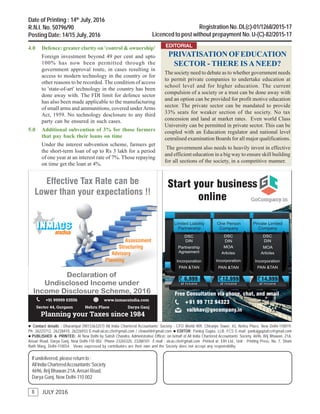 8
THE CHARTERED ACCOUNTANT WORLD
JULY 2016
 Contact details : Dharampal (9013363257) All India Chartered Accountants’ Society - CFO World 909, Chiranjiv Tower, 43, Nehru Place, New Delhi-110019.
Ph: 26223712, 26228410, 26226933 E-mail:aicas.cfo@gmail.com / cfoworld@gmail.com  EDITOR: Pankaj Gupta, LLB, FCS E-mail: pankajguptafcs@gmail.com
 PUBLISHED & PRINTED: At New Delhi by Satish Chandra, Administrative Officer, on behalf of All India Chartered Accountants’ Society, 4696, Brij Bhawan, 21A,
Ansari Road, Darya Ganj, New Delhi-110 002 Phone 23265320, 23288101 E-mail : aicas.cfo@gmail.com Printed at: EIH Ltd., Unit : Printing Press, No. 7, Sham
Nath Marg, Delhi-110054. Views expressed by contributors are their own and the Society does not accept any responsibility.
If undelivered, please return to :
All India CharteredAccountants’Society
4696, Brij Bhawan 21A,Ansari Road,
Darya Ganj, New Delhi-110 002
Date of Printing : 14th
July, 2016
R.N.I. No. 50796/90
Posting Date: 14/15 July, 2016
Registration No. DL(c)-01/1268/2015-17
Licenced to post without prepayment No. U-(C)-82/2015-17
8
4.0 Defence: greater clarity on 'control & ownership'
Foreign investment beyond 49 per cent and upto
100% has now been permitted through the
government approval route, in cases resulting in
access to modern technology in the country or for
other reasons to be recorded. The condition of access
to 'state-of-art' technology in the country has been
done away with. The FDI limit for defence sector
has also been made applicable to the manufacturing
of small arms and ammunitions, covered underArms
Act, 1959. No technology desclosure to any third
party can be ensured in such cases.
5.0 Additional subvention of 3% for those farmers
that pay back their loans on time
Under the interest subvention scheme, farmers get
the short-term loan of up to Rs 3 lakh for a period
of one year at an interest rate of 7%. Those repaying
on time get the loan at 4%.
PRIVATISATION OFEDUCATION
SECTOR - THERE ISANEED?
The society need to debate as to whether government needs
to permit private companies to undertake education at
school level and for higher education. The current
compulsion of a society or a trust can be done away with
and an option can be provided for profit motive education
sector. The private sector can be mandated to provide
33% seats for weaker section of the society. No tax
concession and land at market rates. Even world Class
University can be permitted in private sector. This can be
coupled with an Education regulator and national level
cenralised examination Boards for all major qualifications.
The government also needs to heavily invest in effective
and efficient education in a big way to ensure skill building
for all sections of the society, in a competitive manner.
EDITORIAL
 