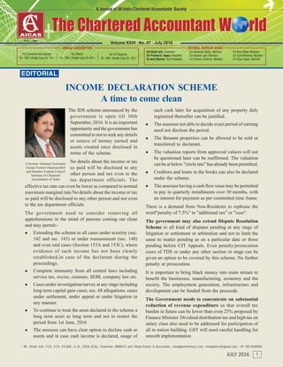 EDITORIAL
* Mr. Vinod Jain, FCA, FCS, FICWA, LL.B., DISA (ICA), Chairman, INMACS and Vinod Kumar & Associates. vinodjain@inmacs.com, vinodjainca@gmail.com, +91 9811040004
1JULY 2016
CAVinod Jain*
Convener National Economic
Forum, Former Chairman BoS
and Member Central Council
Institute of Chartered
Accountants of India
Volume XXVI | No. 07 | July 2016
INCOME DECLARATION SCHEME
A time to come clean
The IDS scheme announced by the
government is open till 30th
September, 2016. It is an important
opportunity and the government has
committed to not to seek any details
or source of money earned and
assets created once disclosed in
terms of the scheme.
No details about the income or tax
so paid will be disclosed to any
other person and not even to the
tax department officials. The
effective tax rate can even be lower as compared to normal
maximum marginal rate.No details about the income or tax
so paid will be disclosed to any other person and not even
to the tax department officials.
The government need to consider removing all
apprehensions in the mind of persons coming out clean
and may permit:-
 Extending the scheme to all cases under scrutiny (sec.
142 and sec. 143) or under reassessment (sec. 148)
and even raid cases (Section 153A and 153C), where
evidence of such income has not been clearly
established,in case of the declarant during the
proceedings.
 Complete immunity from all central laws including
service tax, excise, customs, SEBI, company law etc.
 Cases under investigation/survey at any stage including
long term capital gain cases, sec. 68 allegations, cases
under settlement, under appeal or under litigation in
any manner.
 To continue to treat the asset declared in the scheme a
long term asset as long term and not to restart the
period from 1st June, 2016
 The assessee can have clear option to declare cash or
assets and in case cash income is declared, usage of
such cash later for acquisition of any property duly
registered thereafter can be justified.
 The assessee not able to decide exact period of earning
need not disclose the period.
 The Benami properties can be allowed to be sold or
transferred to declarant.
 The valuation reports from approved valuers will not
be questioned later can be reaffirmed. The valuation
can be at below "circle rate" has already been permitted.
 Creditors and loans in the books can also be declared
under the scheme.
 The assessee having a cash flow issue may be permitted
to pay in quarterly installments over 30 months, with
no interest for payment as per committed time frame.
There is a demand from Non-Residents to rephrase the
word"penalty of 7.5%" to "additional tax" or "cess".
The government may also extend Dispute Resolution
Scheme to all kind of disputes pending at any stage of
litigation or settlement or arbitration and not to limit the
same to matter pending as on a particular date or those
pending before CIT Appeals. Even penalty/prosecution
cases of TDS or under any other section or stage can be
given an option to be covered by this scheme. No further
penalty or prosecution.
It is important to bring black money into main stream to
benefit the businesses, manufacturing, economy and the
society. The employment generation, infrastructure and
development can be funded from the proceeds.
The Government needs to concentrate on substantial
reduction of revenue expenditure so that overall tax
burden in future can be lower than even 25% proposed by
Finance Minister. Dividend distribution tax and high tax on
salary class also need to be addressed for participation of
all in nation building. GST will need careful handling for
smooth implementation
 