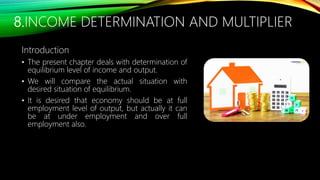 8.INCOME DETERMINATION AND MULTIPLIER
Introduction
• The present chapter deals with determination of
equilibrium level of income and output.
• We will compare the actual situation with
desired situation of equilibrium.
• It is desired that economy should be at full
employment level of output, but actually it can
be at under employment and over full
employment also.
 