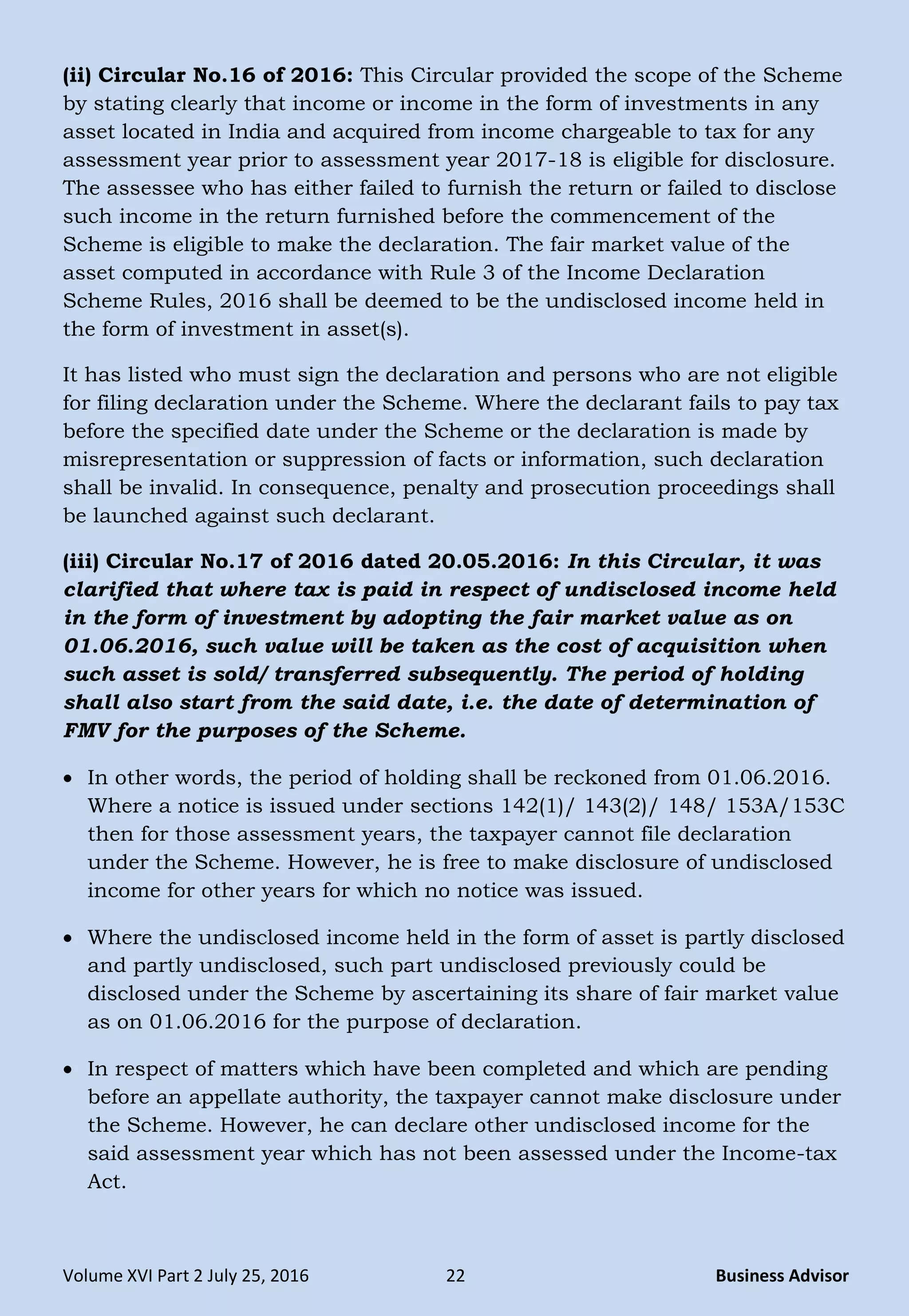 Volume XVI Part 2 July 25, 2016 22 Business Advisor
(ii) Circular No.16 of 2016: This Circular provided the scope of the Scheme
by stating clearly that income or income in the form of investments in any
asset located in India and acquired from income chargeable to tax for any
assessment year prior to assessment year 2017-18 is eligible for disclosure.
The assessee who has either failed to furnish the return or failed to disclose
such income in the return furnished before the commencement of the
Scheme is eligible to make the declaration. The fair market value of the
asset computed in accordance with Rule 3 of the Income Declaration
Scheme Rules, 2016 shall be deemed to be the undisclosed income held in
the form of investment in asset(s).
It has listed who must sign the declaration and persons who are not eligible
for filing declaration under the Scheme. Where the declarant fails to pay tax
before the specified date under the Scheme or the declaration is made by
misrepresentation or suppression of facts or information, such declaration
shall be invalid. In consequence, penalty and prosecution proceedings shall
be launched against such declarant.
(iii) Circular No.17 of 2016 dated 20.05.2016: In this Circular, it was
clarified that where tax is paid in respect of undisclosed income held
in the form of investment by adopting the fair market value as on
01.06.2016, such value will be taken as the cost of acquisition when
such asset is sold/ transferred subsequently. The period of holding
shall also start from the said date, i.e. the date of determination of
FMV for the purposes of the Scheme.
 In other words, the period of holding shall be reckoned from 01.06.2016.
Where a notice is issued under sections 142(1)/ 143(2)/ 148/ 153A/153C
then for those assessment years, the taxpayer cannot file declaration
under the Scheme. However, he is free to make disclosure of undisclosed
income for other years for which no notice was issued.
 Where the undisclosed income held in the form of asset is partly disclosed
and partly undisclosed, such part undisclosed previously could be
disclosed under the Scheme by ascertaining its share of fair market value
as on 01.06.2016 for the purpose of declaration.
 In respect of matters which have been completed and which are pending
before an appellate authority, the taxpayer cannot make disclosure under
the Scheme. However, he can declare other undisclosed income for the
said assessment year which has not been assessed under the Income-tax
Act.
 
