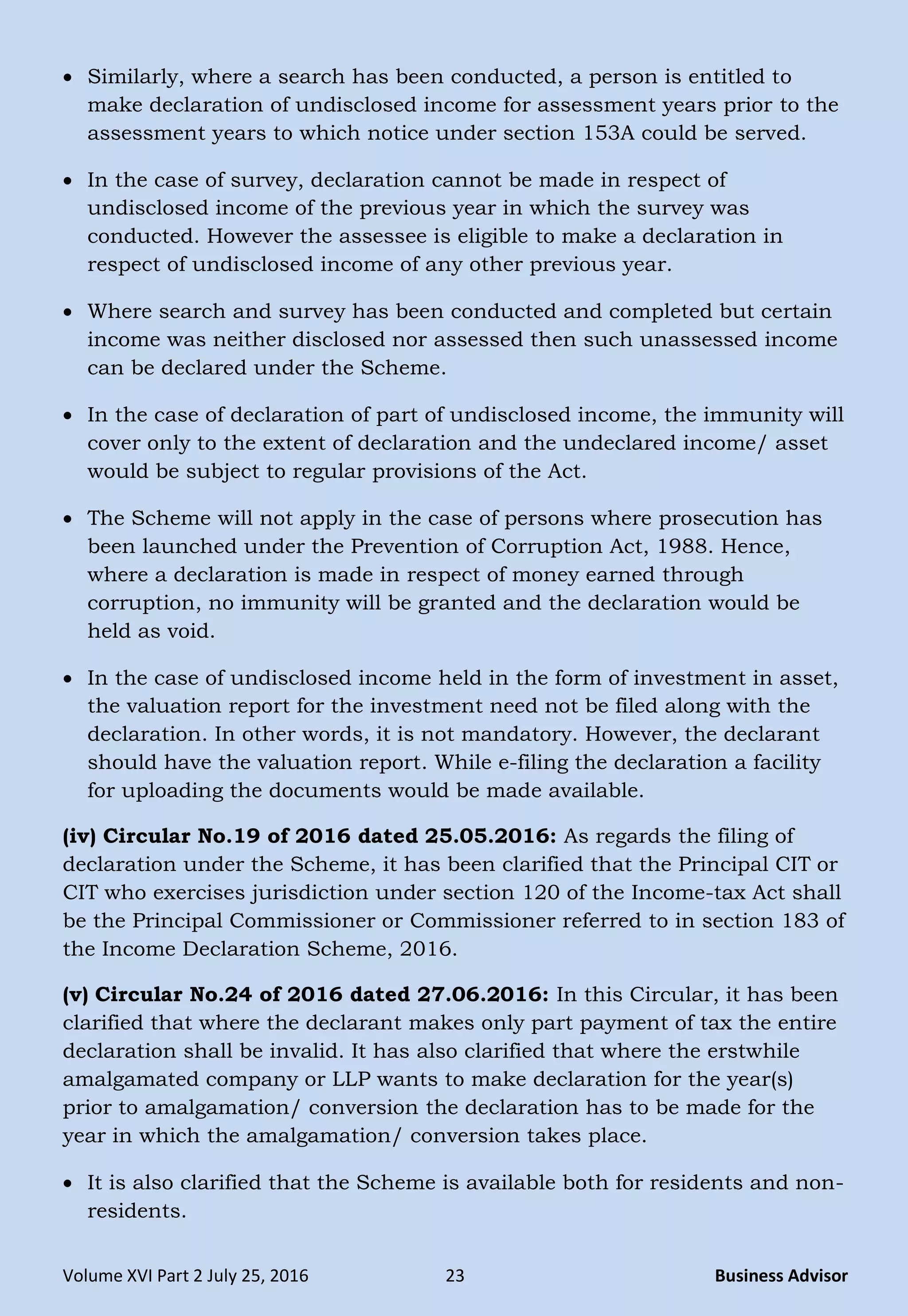 Volume XVI Part 2 July 25, 2016 23 Business Advisor
 Similarly, where a search has been conducted, a person is entitled to
make declaration of undisclosed income for assessment years prior to the
assessment years to which notice under section 153A could be served.
 In the case of survey, declaration cannot be made in respect of
undisclosed income of the previous year in which the survey was
conducted. However the assessee is eligible to make a declaration in
respect of undisclosed income of any other previous year.
 Where search and survey has been conducted and completed but certain
income was neither disclosed nor assessed then such unassessed income
can be declared under the Scheme.
 In the case of declaration of part of undisclosed income, the immunity will
cover only to the extent of declaration and the undeclared income/ asset
would be subject to regular provisions of the Act.
 The Scheme will not apply in the case of persons where prosecution has
been launched under the Prevention of Corruption Act, 1988. Hence,
where a declaration is made in respect of money earned through
corruption, no immunity will be granted and the declaration would be
held as void.
 In the case of undisclosed income held in the form of investment in asset,
the valuation report for the investment need not be filed along with the
declaration. In other words, it is not mandatory. However, the declarant
should have the valuation report. While e-filing the declaration a facility
for uploading the documents would be made available.
(iv) Circular No.19 of 2016 dated 25.05.2016: As regards the filing of
declaration under the Scheme, it has been clarified that the Principal CIT or
CIT who exercises jurisdiction under section 120 of the Income-tax Act shall
be the Principal Commissioner or Commissioner referred to in section 183 of
the Income Declaration Scheme, 2016.
(v) Circular No.24 of 2016 dated 27.06.2016: In this Circular, it has been
clarified that where the declarant makes only part payment of tax the entire
declaration shall be invalid. It has also clarified that where the erstwhile
amalgamated company or LLP wants to make declaration for the year(s)
prior to amalgamation/ conversion the declaration has to be made for the
year in which the amalgamation/ conversion takes place.
 It is also clarified that the Scheme is available both for residents and non-
residents.
 