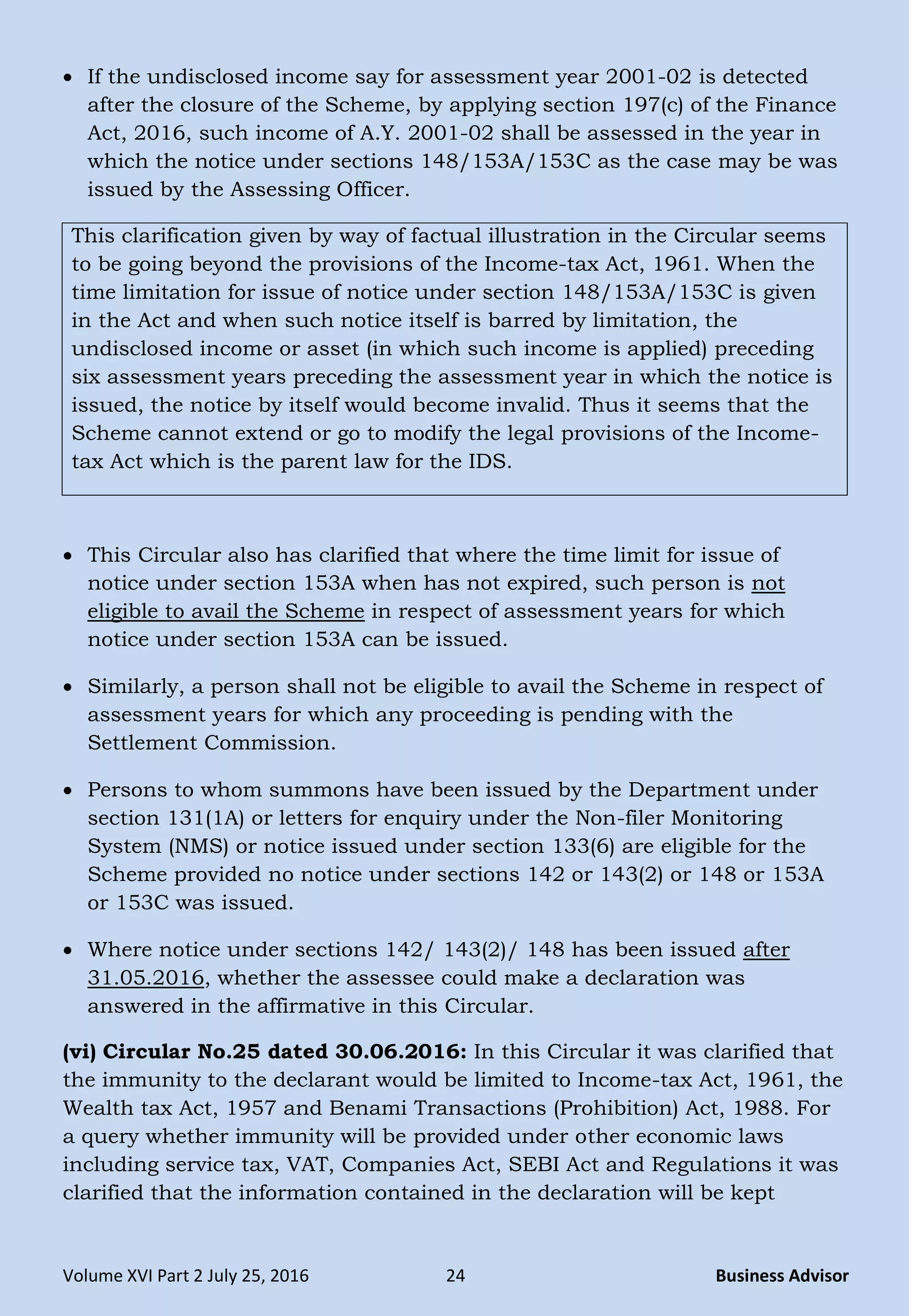 Volume XVI Part 2 July 25, 2016 24 Business Advisor
 If the undisclosed income say for assessment year 2001-02 is detected
after the closure of the Scheme, by applying section 197(c) of the Finance
Act, 2016, such income of A.Y. 2001-02 shall be assessed in the year in
which the notice under sections 148/153A/153C as the case may be was
issued by the Assessing Officer.
This clarification given by way of factual illustration in the Circular seems
to be going beyond the provisions of the Income-tax Act, 1961. When the
time limitation for issue of notice under section 148/153A/153C is given
in the Act and when such notice itself is barred by limitation, the
undisclosed income or asset (in which such income is applied) preceding
six assessment years preceding the assessment year in which the notice is
issued, the notice by itself would become invalid. Thus it seems that the
Scheme cannot extend or go to modify the legal provisions of the Income-
tax Act which is the parent law for the IDS.
 This Circular also has clarified that where the time limit for issue of
notice under section 153A when has not expired, such person is not
eligible to avail the Scheme in respect of assessment years for which
notice under section 153A can be issued.
 Similarly, a person shall not be eligible to avail the Scheme in respect of
assessment years for which any proceeding is pending with the
Settlement Commission.
 Persons to whom summons have been issued by the Department under
section 131(1A) or letters for enquiry under the Non-filer Monitoring
System (NMS) or notice issued under section 133(6) are eligible for the
Scheme provided no notice under sections 142 or 143(2) or 148 or 153A
or 153C was issued.
 Where notice under sections 142/ 143(2)/ 148 has been issued after
31.05.2016, whether the assessee could make a declaration was
answered in the affirmative in this Circular.
(vi) Circular No.25 dated 30.06.2016: In this Circular it was clarified that
the immunity to the declarant would be limited to Income-tax Act, 1961, the
Wealth tax Act, 1957 and Benami Transactions (Prohibition) Act, 1988. For
a query whether immunity will be provided under other economic laws
including service tax, VAT, Companies Act, SEBI Act and Regulations it was
clarified that the information contained in the declaration will be kept
 