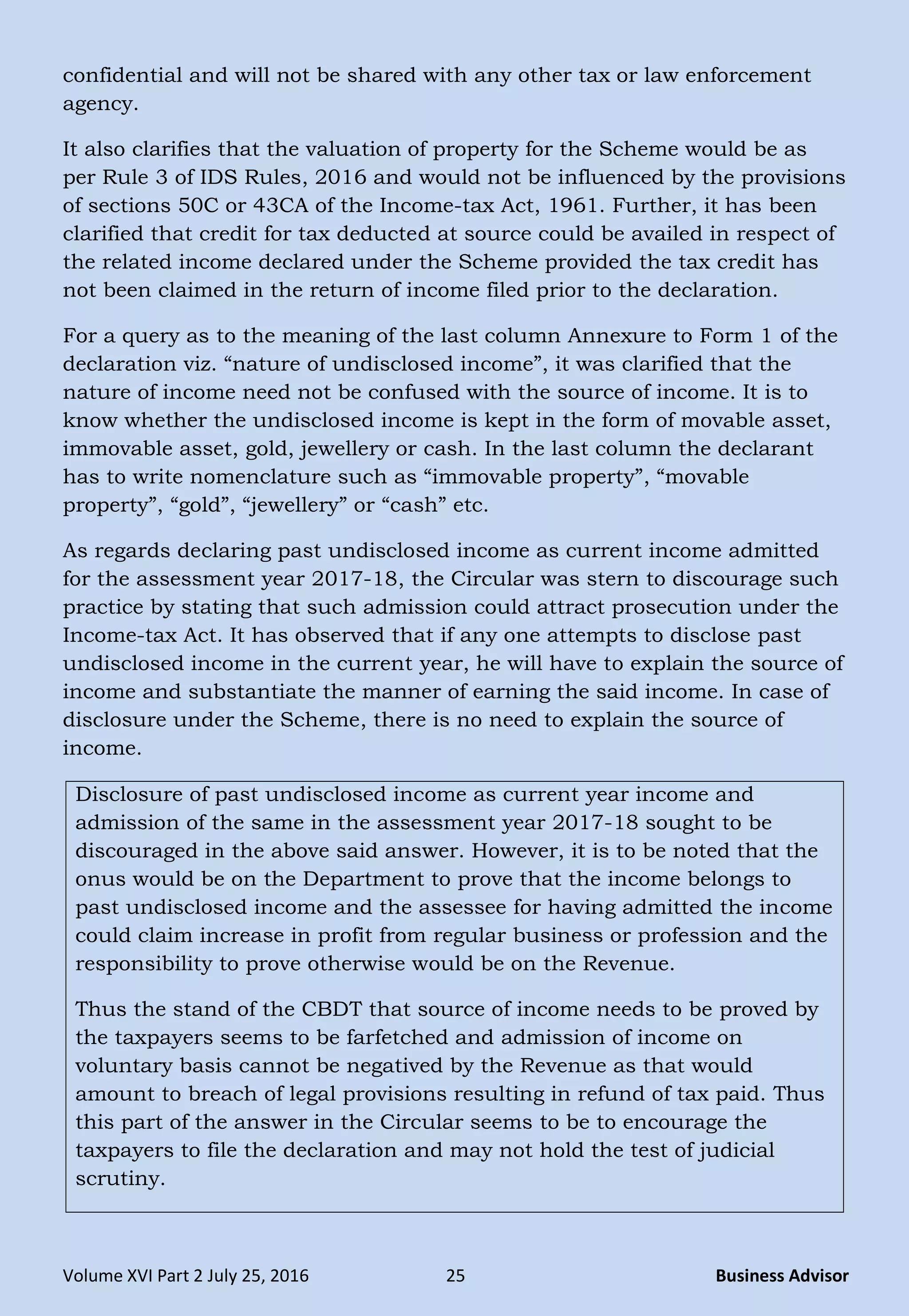 Volume XVI Part 2 July 25, 2016 25 Business Advisor
confidential and will not be shared with any other tax or law enforcement
agency.
It also clarifies that the valuation of property for the Scheme would be as
per Rule 3 of IDS Rules, 2016 and would not be influenced by the provisions
of sections 50C or 43CA of the Income-tax Act, 1961. Further, it has been
clarified that credit for tax deducted at source could be availed in respect of
the related income declared under the Scheme provided the tax credit has
not been claimed in the return of income filed prior to the declaration.
For a query as to the meaning of the last column Annexure to Form 1 of the
declaration viz. “nature of undisclosed income”, it was clarified that the
nature of income need not be confused with the source of income. It is to
know whether the undisclosed income is kept in the form of movable asset,
immovable asset, gold, jewellery or cash. In the last column the declarant
has to write nomenclature such as “immovable property”, “movable
property”, “gold”, “jewellery” or “cash” etc.
As regards declaring past undisclosed income as current income admitted
for the assessment year 2017-18, the Circular was stern to discourage such
practice by stating that such admission could attract prosecution under the
Income-tax Act. It has observed that if any one attempts to disclose past
undisclosed income in the current year, he will have to explain the source of
income and substantiate the manner of earning the said income. In case of
disclosure under the Scheme, there is no need to explain the source of
income.
Disclosure of past undisclosed income as current year income and
admission of the same in the assessment year 2017-18 sought to be
discouraged in the above said answer. However, it is to be noted that the
onus would be on the Department to prove that the income belongs to
past undisclosed income and the assessee for having admitted the income
could claim increase in profit from regular business or profession and the
responsibility to prove otherwise would be on the Revenue.
Thus the stand of the CBDT that source of income needs to be proved by
the taxpayers seems to be farfetched and admission of income on
voluntary basis cannot be negatived by the Revenue as that would
amount to breach of legal provisions resulting in refund of tax paid. Thus
this part of the answer in the Circular seems to be to encourage the
taxpayers to file the declaration and may not hold the test of judicial
scrutiny.
 