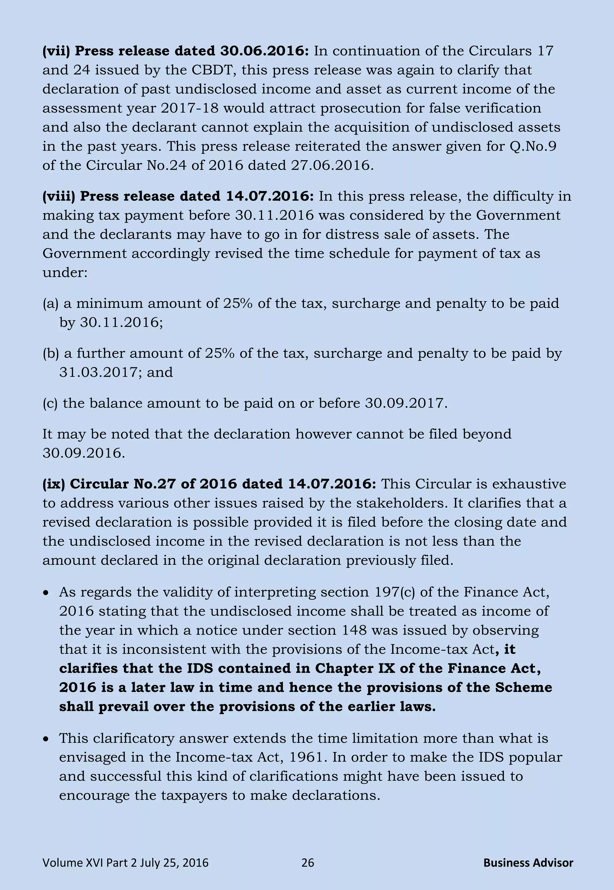 Volume XVI Part 2 July 25, 2016 26 Business Advisor
(vii) Press release dated 30.06.2016: In continuation of the Circulars 17
and 24 issued by the CBDT, this press release was again to clarify that
declaration of past undisclosed income and asset as current income of the
assessment year 2017-18 would attract prosecution for false verification
and also the declarant cannot explain the acquisition of undisclosed assets
in the past years. This press release reiterated the answer given for Q.No.9
of the Circular No.24 of 2016 dated 27.06.2016.
(viii) Press release dated 14.07.2016: In this press release, the difficulty in
making tax payment before 30.11.2016 was considered by the Government
and the declarants may have to go in for distress sale of assets. The
Government accordingly revised the time schedule for payment of tax as
under:
(a) a minimum amount of 25% of the tax, surcharge and penalty to be paid
by 30.11.2016;
(b) a further amount of 25% of the tax, surcharge and penalty to be paid by
31.03.2017; and
(c) the balance amount to be paid on or before 30.09.2017.
It may be noted that the declaration however cannot be filed beyond
30.09.2016.
(ix) Circular No.27 of 2016 dated 14.07.2016: This Circular is exhaustive
to address various other issues raised by the stakeholders. It clarifies that a
revised declaration is possible provided it is filed before the closing date and
the undisclosed income in the revised declaration is not less than the
amount declared in the original declaration previously filed.
 As regards the validity of interpreting section 197(c) of the Finance Act,
2016 stating that the undisclosed income shall be treated as income of
the year in which a notice under section 148 was issued by observing
that it is inconsistent with the provisions of the Income-tax Act, it
clarifies that the IDS contained in Chapter IX of the Finance Act,
2016 is a later law in time and hence the provisions of the Scheme
shall prevail over the provisions of the earlier laws.
 This clarificatory answer extends the time limitation more than what is
envisaged in the Income-tax Act, 1961. In order to make the IDS popular
and successful this kind of clarifications might have been issued to
encourage the taxpayers to make declarations.
 