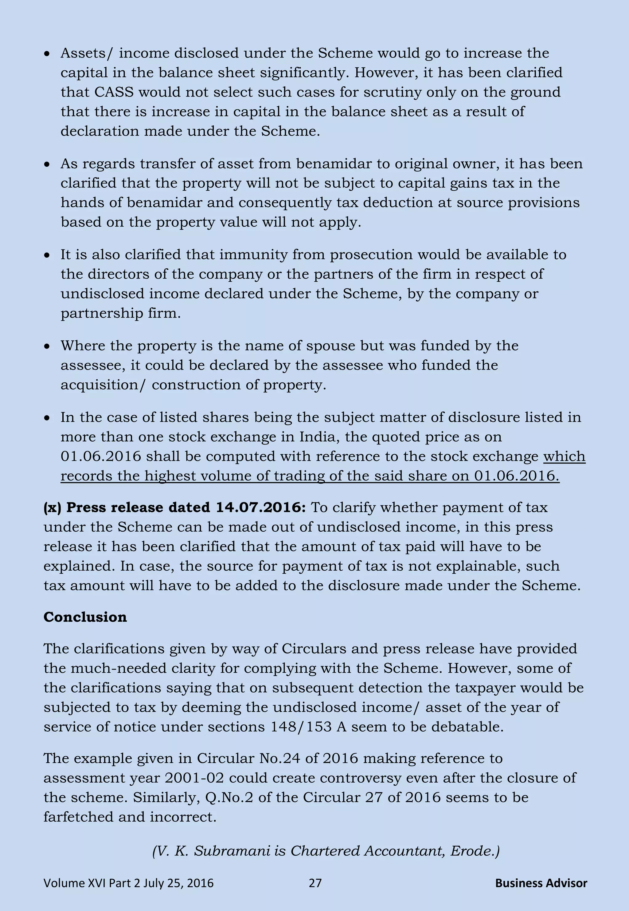 Volume XVI Part 2 July 25, 2016 27 Business Advisor
 Assets/ income disclosed under the Scheme would go to increase the
capital in the balance sheet significantly. However, it has been clarified
that CASS would not select such cases for scrutiny only on the ground
that there is increase in capital in the balance sheet as a result of
declaration made under the Scheme.
 As regards transfer of asset from benamidar to original owner, it has been
clarified that the property will not be subject to capital gains tax in the
hands of benamidar and consequently tax deduction at source provisions
based on the property value will not apply.
 It is also clarified that immunity from prosecution would be available to
the directors of the company or the partners of the firm in respect of
undisclosed income declared under the Scheme, by the company or
partnership firm.
 Where the property is the name of spouse but was funded by the
assessee, it could be declared by the assessee who funded the
acquisition/ construction of property.
 In the case of listed shares being the subject matter of disclosure listed in
more than one stock exchange in India, the quoted price as on
01.06.2016 shall be computed with reference to the stock exchange which
records the highest volume of trading of the said share on 01.06.2016.
(x) Press release dated 14.07.2016: To clarify whether payment of tax
under the Scheme can be made out of undisclosed income, in this press
release it has been clarified that the amount of tax paid will have to be
explained. In case, the source for payment of tax is not explainable, such
tax amount will have to be added to the disclosure made under the Scheme.
Conclusion
The clarifications given by way of Circulars and press release have provided
the much-needed clarity for complying with the Scheme. However, some of
the clarifications saying that on subsequent detection the taxpayer would be
subjected to tax by deeming the undisclosed income/ asset of the year of
service of notice under sections 148/153 A seem to be debatable.
The example given in Circular No.24 of 2016 making reference to
assessment year 2001-02 could create controversy even after the closure of
the scheme. Similarly, Q.No.2 of the Circular 27 of 2016 seems to be
farfetched and incorrect.
(V. K. Subramani is Chartered Accountant, Erode.)
 