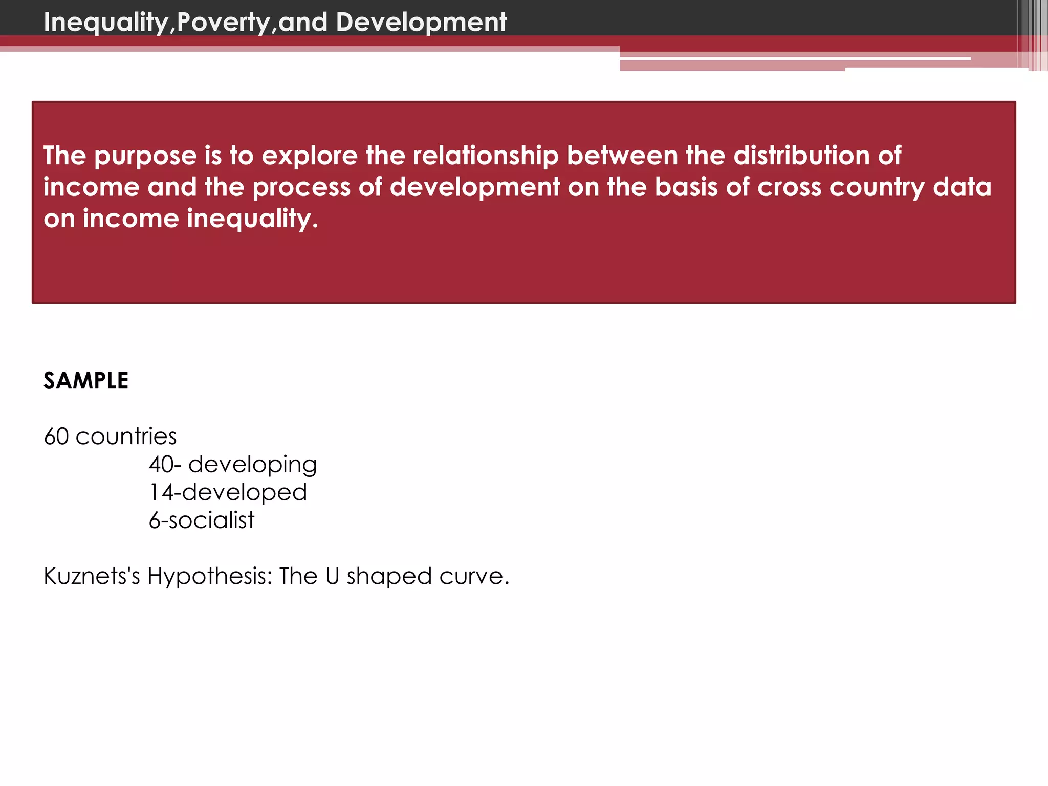 Inequality,Poverty,and Development




The purpose is to explore the relationship between the distribution of
income and the process of development on the basis of cross country data
on income inequality.




SAMPLE

60 countries
         40- developing
         14-developed
         6-socialist

Kuznets's Hypothesis: The U shaped curve.
 