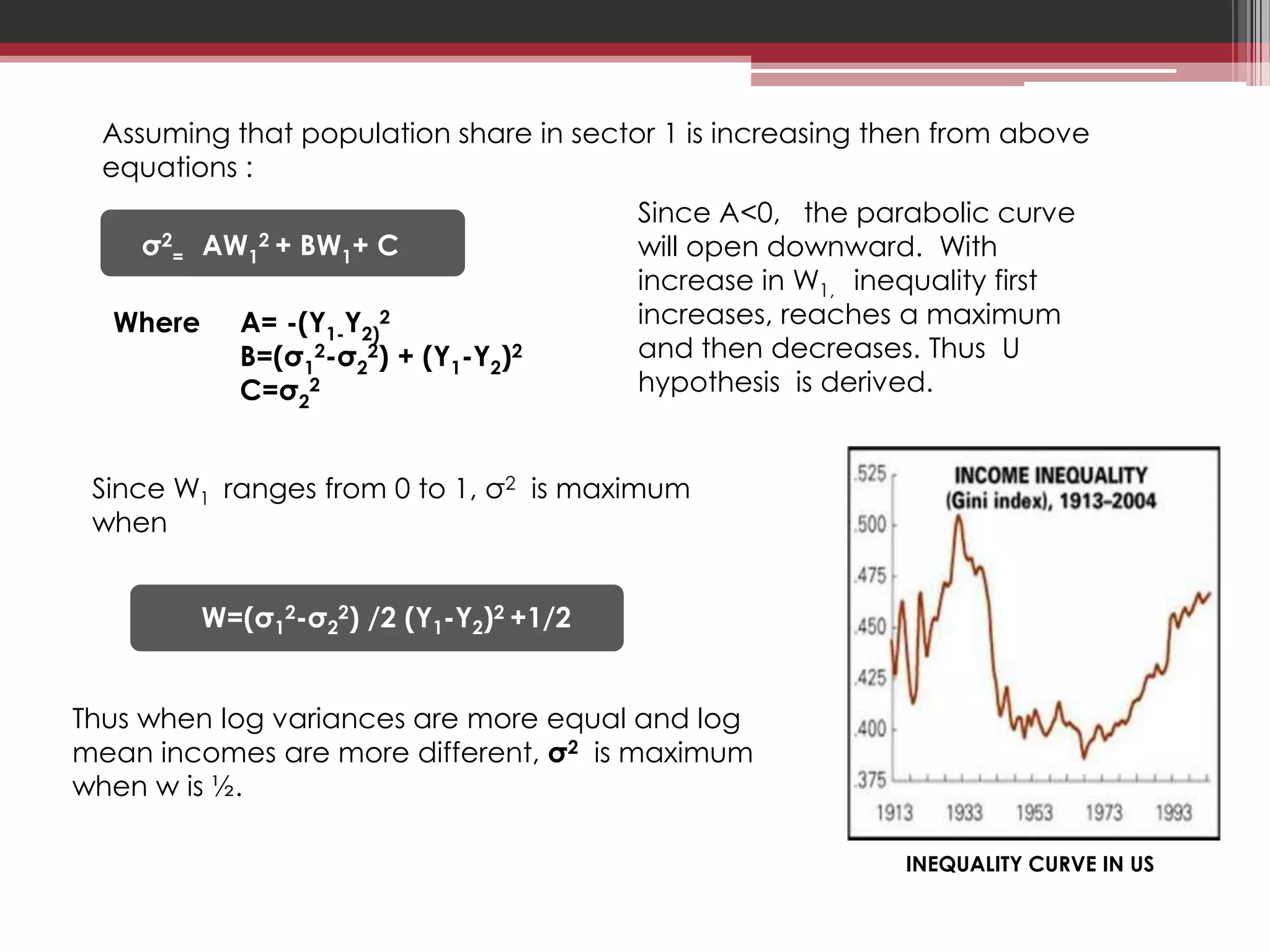 Assuming that population share in sector 1 is increasing then from above
             Overall log mean income :
  equations :
                                            Since A<0, the parabolic curve
    σ2   =   AW1   2+   BW1+ C              will open downward. With
                                            increase in W1, inequality first
  Where        A= -(Y1-Y2)2                 increases, reaches a maximum
               B=(σ12-σ22) + (Y1-Y2)2       and then decreases. Thus U
               C=σ22                        hypothesis is derived.


 Since W1 ranges from 0 to 1, σ2 is maximum
 when


             W=(σ12-σ22) /2 (Y1-Y2)2 +1/2


Thus when log variances are more equal and log
mean incomes are more different, σ2 is maximum
when w is ½.

                                                               INEQUALITY CURVE IN US
 