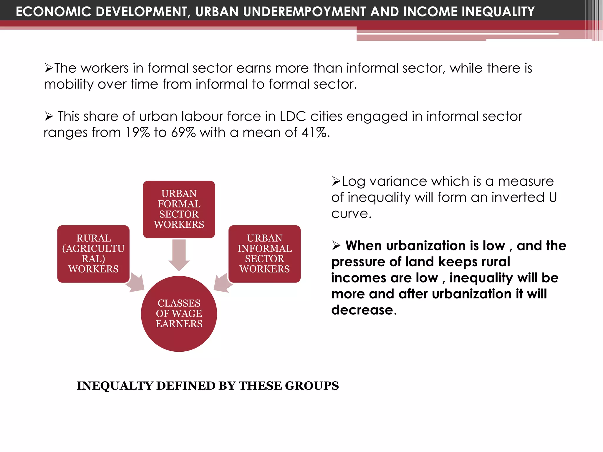 ECONOMIC DEVELOPMENT, URBAN UNDEREMPOYMENT AND INCOME INEQUALITY



   The workers in formal sector earns more than informal sector, while there is
   mobility over time from informal to formal sector.

    This share of urban labour force in LDC cities engaged in informal sector
   ranges from 19% to 69% with a mean of 41%.


                                                Log variance which is a measure
                     URBAN                      of inequality will form an inverted U
                    FORMAL
                     SECTOR                     curve.
                    WORKERS
       RURAL                       URBAN
     (AGRICULTU                  INFORMAL        When urbanization is low , and the
        RAL)
      WORKERS
                                  SECTOR
                                 WORKERS
                                                pressure of land keeps rural
                                                incomes are low , inequality will be
                                                more and after urbanization it will
                    CLASSES
                    OF WAGE                     decrease.
                    EARNERS




        INEQUALTY DEFINED BY THESE GROUPS
 