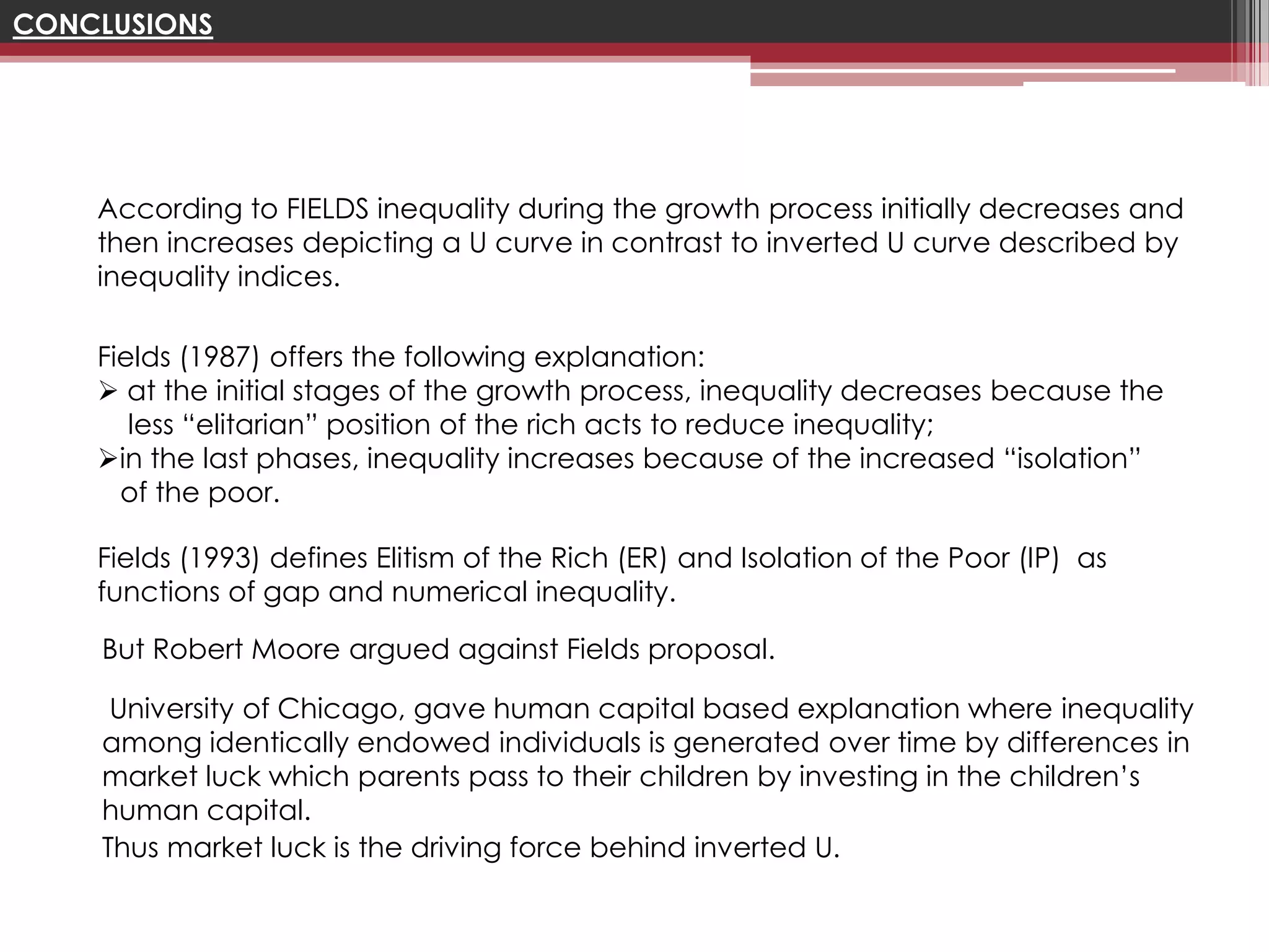 CONCLUSIONS




    According to FIELDS inequality during the growth process initially decreases and
    then increases depicting a U curve in contrast to inverted U curve described by
    inequality indices.

    Fields (1987) offers the following explanation:
     at the initial stages of the growth process, inequality decreases because the
       less “elitarian” position of the rich acts to reduce inequality;
    in the last phases, inequality increases because of the increased “isolation”
      of the poor.

    Fields (1993) defines Elitism of the Rich (ER) and Isolation of the Poor (IP) as
    functions of gap and numerical inequality.

    But Robert Moore argued against Fields proposal.

     University of Chicago, gave human capital based explanation where inequality
    among identically endowed individuals is generated over time by differences in
    market luck which parents pass to their children by investing in the children’s
    human capital.
    Thus market luck is the driving force behind inverted U.
 