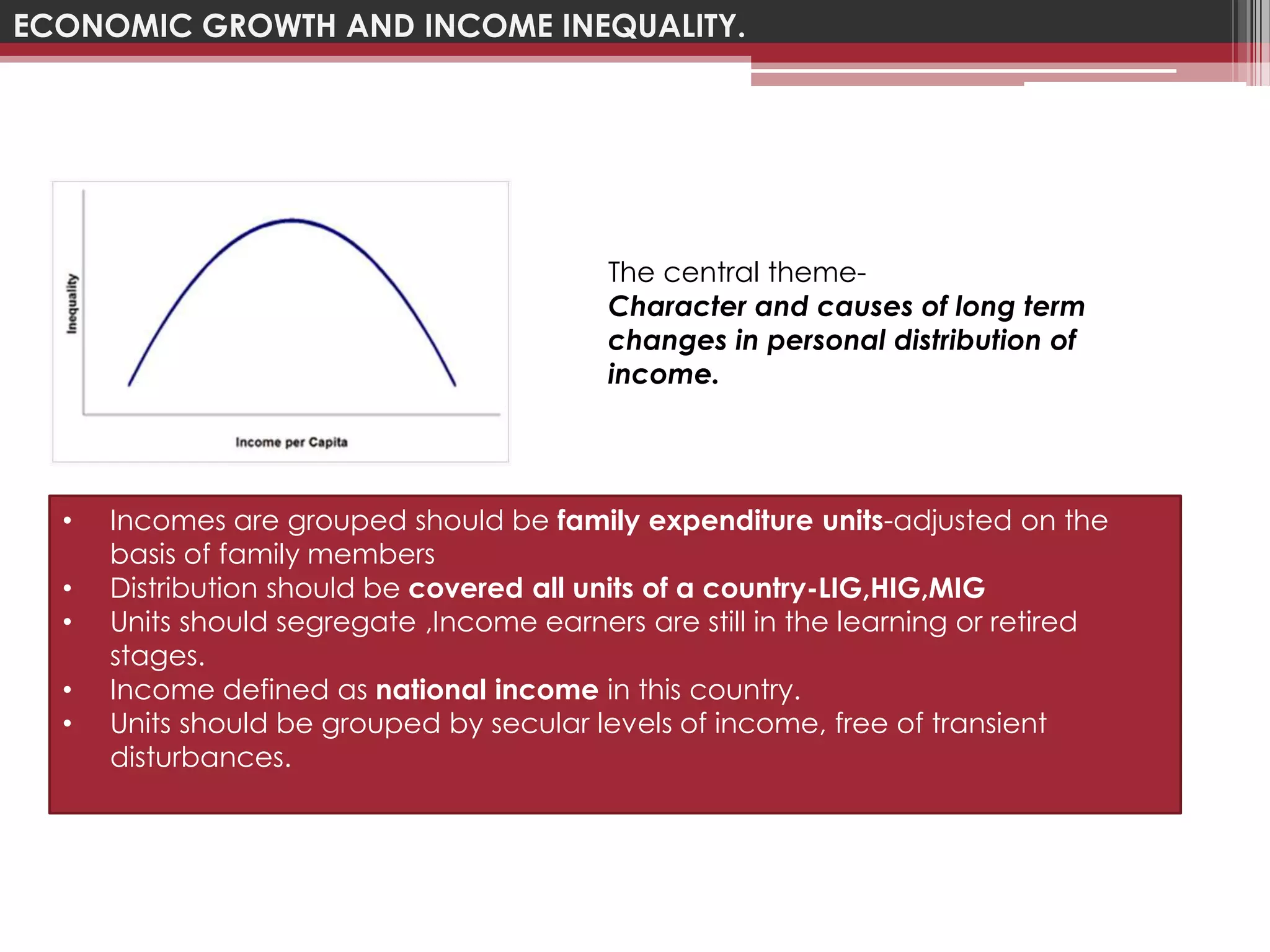 ECONOMIC GROWTH AND INCOME INEQUALITY.




                                           The central theme-
                                           Character and causes of long term
                                           changes in personal distribution of
                                           income.




  •   Incomes are grouped should be family expenditure units-adjusted on the
      basis of family members
  •   Distribution should be covered all units of a country-LIG,HIG,MIG
  •   Units should segregate ,Income earners are still in the learning or retired
      stages.
  •   Income defined as national income in this country.
  •   Units should be grouped by secular levels of income, free of transient
      disturbances.
 