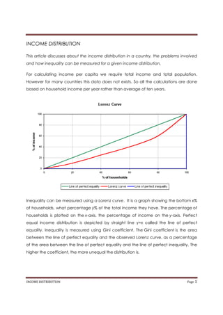 INCOME DISTRIBUTION

This article discusses about the income distribution in a country, the problems involved
and how inequality can be measured for a given income distribution.

For calculating income per capita we require total income and total population.
However for many countries this data does not exists. So all the calculations are done
based on household income per year rather than average of ten years.




Inequality can be measured using a Lorenz curve. It is a graph showing the bottom x%
of households, what percentage y% of the total income they have. The percentage of
households is plotted on the x-axis, the percentage of income on the y-axis. Perfect
equal income distribution is depicted by straight line y=x called the line of perfect
equality. Inequality is measured using Gini coefficient. The Gini coefficient is the area
between the line of perfect equality and the observed Lorenz curve, as a percentage
of the area between the line of perfect equality and the line of perfect inequality. The
higher the coefficient, the more unequal the distribution is.




INCOME DISTRIBUTION                                                                Page 1
 