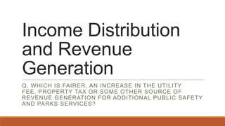Income Distribution
and Revenue
Generation
Q. WHICH IS FAIRER, AN INCREASE IN THE UTILITY
FEE, PROPERTY TAX OR SOME OTHER SOURCE OF
REVENUE GENERATION FOR ADDITIONAL PUBLIC SAFETY
AND PARKS SERVICES?
 