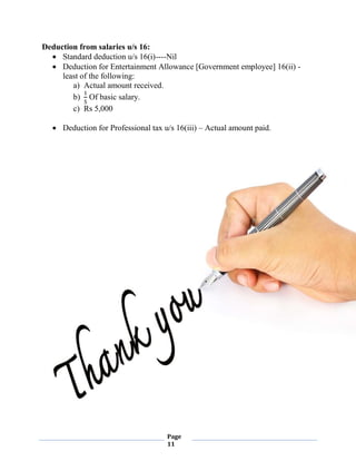 Page
11
Deduction from salaries u/s 16:
 Standard deduction u/s 16(i)----Nil
 Deduction for Entertainment Allowance [Government employee] 16(ii) -
least of the following:
a) Actual amount received.
b)
1
5
Of basic salary.
c) Rs 5,000
 Deduction for Professional tax u/s 16(iii) – Actual amount paid.
 