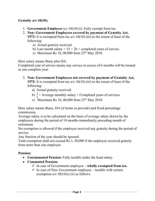 Page 4
Gratuity u/s 10(10):
1. Government Employee u/s 10(10) (i): Fully exempt from tax.
2. Non- Government Employees covered by payment of Gratuity Act,
1972: It is exempted from tax u/s 10(10) (iii) to the extent of least of the
following:
a) Actual gratuity received.
b) Last month salary × 15 ÷ 26 × completed years of service.
c) Maximum Rs 10, 00,000 from 25th
May 2010.
Here salary means Basic plus DA.
Completed year of service means any service in excess of 6 months will be treated
as one complete year.
3. Non- Government Employees not covered by payment of Gratuity Act,
1972: It is exempted from tax u/s 10(10) (iii) to the extent of least of the
following:
a) Actual gratuity received.
b)
1
2
× Average monthly salary × Completed years of services.
c) Maximum Rs 10, 00,000 from 25th
May 2010.
Here salary means Basic, DA (if terms so provide) and fixed percentage
commission.
Average salary is to be calculated on the basis of average salary drawn by the
employees during the period of 10 months immediately preceding month of
retirement.
No exemption is allowed if the employee received any gratuity during the period of
service.
Any fraction of the year should be ignored.
Total exemption shall not exceed Rs 3, 50,000 if the employee received gratuity
from more than one employer.
Pension:
 Uncommuted Pension: Fully taxable under the head salary.
 Commuted Pension:
 In case of Government employee – wholly exempted from tax.
 In case of Non–Government employee – taxable with certain
exemption u/s 10(10A) (ii) as follows:
 