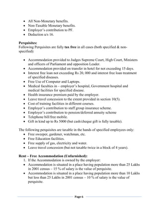 Page 6
 All Non-Monetary benefits.
 Non-Taxable Monetary benefits.
 Employer’s contribution to PF.
 Deduction u/s 16.
Perquisites:
Following Perquisites are fully tax free in all cases (both specified & non-
specified):
 Accommodation provided to Judges Supreme Court, High Court, Ministers
and officers of Parliament and opposition Leader.
 Accommodation provided on transfer in hotel for not exceeding 15 days.
 Interest free loan not exceeding Rs 20, 000 and interest free loan treatment
of specified diseases.
 Free Use of Computer and Laptops.
 Medical faculties in – employer’s hospital, Government hospital and
medical facilities for specified disease.
 Health insurance premium paid by the employer.
 Leave travel concession to the extent provided in section 10(5).
 Cost of training facilities in different courses.
 Employer’s contribution to staff group insurance scheme.
 Employer’s contribution to pension/deferred annuity scheme
 Telephone bill/free mobile.
 Gift in kind up to Rs 5000 (but cash/cheque gift is fully taxable).
The following perquisites are taxable in the hands of specified employees only:
 Free sweeper, gardener, watchman, etc.
 Free Education facilities.
 Free supply of gas, electricity and water.
 Leave travel concession (but not taxable twice in a block of 4 years).
Rent – Free Accommodation (Unfurnished):
1. If the Accommodation is owned by the employer:
 Accommodation is situated in a place having population more than 25 Lakhs
in 2001 census – 15 % of salary is the value of perquisite.
 Accommodation is situated in a place having population more than 10 Lakhs
but less than 25 Lakhs in 2001 census – 10 % of salary is the value of
perquisite.
 