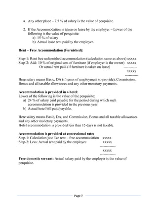 Page 7
 Any other place – 7.5 % of salary is the value of perquisite.
2. If the Accommodation is taken on lease by the employer – Lower of the
following is the value of perquisite:
a) 15 % of salary
b) Actual lease rent paid by the employer.
Rent – Free Accommodation (Furnished):
Step-1: Rent free unfurnished accommodation (calculation same as above) xxxxx
Step-2: Add: 10 % of original cost of furniture (if employer is the owner) xxxxx
Or actual rent paid (if furniture is taken on lease) -----------
xxxxx
-----------
Here salary means Basic, DA (if terms of employment so provide), Commission,
Bonus and all taxable allowances and any other monetary payments.
Accommodation is provided in a hotel:
Lower of the following is the value of the perquisite:
a) 24 % of salary paid payable for the period during which such
accommodation is provided in the previous year.
b) Actual hotel bill paid/payable.
Here salary means Basic, DA, and Commission, Bonus and all taxable allowances
and any other monetary payments.
Hotel accommodation is provided less than 15 days is not taxable.
Accommodation is provided at concessional rate:
Step-1: Calculation just like rent – free accommodation xxxxx
Step-2: Less: Actual rent paid by the employee xxxxx
-------------
xxxxx
-------------
Free domestic servant: Actual salary paid by the employer is the value of
perquisite.
 