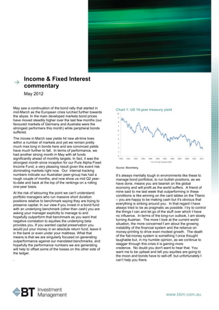 Income & Fixed Interest
       commentary
       May 2012


May saw a continuation of the bond rally that started in      Chart 1: US 10-year treasury yield
mid-March as the European crisis lurched further towards
the abyss. In the main developed markets bond prices
have moved steadily higher over the last few months (our
favoured markets of Germany and Australia were the
strongest performers this month) while peripheral bonds
suffered.
The moves in March saw yields hit new all-time lows
within a number of markets and yet we remain pretty
much max long in bonds here and are convinced yields
have much further to fall. In terms of performance, we
had another strong month in May with all funds
significantly ahead of monthly targets. In fact, it was the
strongest month since inception for our Pure Alpha Fixed
Income Fund, a very pleasing result given the event risk      Source: Bloomberg
dominating markets right now. Our internal tracking
numbers indicate our Australian peer-group has had a          It’s always mentally tough in environments like these to
rough couple of months, and now show us mid Q2 year-          manage bond portfolios; to run bullish positions, as we
to-date and back at the top of the rankings on a rolling      have done, means you are bearish on the global
one-year basis.                                               economy and will profit as the world suffers. A friend of
At the risk of labouring the point we can't understand        mine said to me last week that outperforming in these
portfolio managers who run massive short duration             conditions is like winning on the card tables on the Titanic
positions relative to benchmark saying they are trying to     – you are happy to be making cash but it's obvious that
preserve capital. In our view if you invest in a bond fund    everything is sinking around you. In that regard I have
with an underlying benchmark (other than cash) you are        always tried to be as pragmatic as possible: I try to control
asking your manager explicitly to manage to and               the things I can and let go of the stuff over which I have
hopefully outperform that benchmark as you want that          no influence. In terms of the long-run outlook, I am slowly
negative correlation to equities the underlying beta          turning Austrian. The more I look at the current world
provides you. If you wanted capital preservation you          situation, the more concerned I am about the growing
would put your money in an absolute return fund, leave it     instability of the financial system and the reliance on
in the bank or even under your mattress. What that            money-printing to drive even modest growth. The death
means is that we are singularly focused on generating         of the fiat-money system is something I once thought
outperformance against our mandated benchmarks, and           laughable but, in my humble opinion, as we continue to
hopefully the performance numbers we are generating           stagger through this crisis it is gaining more
will help to offset some of the losses on the other side of   credence. No doubt you don't want to hear that. You
the ledger.                                                   want me to be upbeat and tell you equities are going to
                                                              the moon and bonds have to sell-off, but unfortunately I
.                                                             can’t help you there.




                                                                                                www.btim.com.au
 