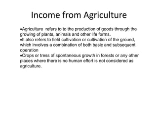 Income from Agriculture
Agriculture refers to to the production of goods through the
growing of plants, animals and other life forms.
It also refers to field cultivation or cultivation of the ground,
which involves a combination of both basic and subsequent
operation
Crops or tress of spontaneous growth in forests or any other
places where there is no human effort is not considered as
agriculture.
 