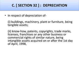 C. [ SECTION 32 ] : DEPRECIATION
• In respect of depreciation of-
(i) buildings, machinery, plant or furniture, being
tangible assets;
(ii) know-how, patents, copyrights, trade marks,
licenses, franchises or any other business or
commercial rights of similar nature, being
intangible assets acquired on or after the 1st day
of April, 1998,
 