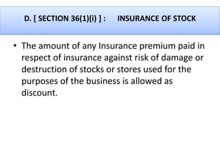 D. [ SECTION 36(1)(i) ] : INSURANCE OF STOCK
• The amount of any Insurance premium paid in
respect of insurance against risk of damage or
destruction of stocks or stores used for the
purposes of the business is allowed as
discount.
 