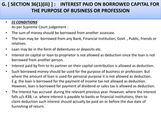 G. [ SECTION 36(1)(iii) ] : INTEREST PAID ON BORROWED CAPITAL FOR
THE PURPOSE OF BUSINESS OR PROFESSION
• (i) CONDITIONS
As per Supreme Court judgement :
• The sum of money should be borrowed from another assessee.
• The loan may be borrowed from any Bank, Financial Institution, Govt. , Public, friends or
relatives.
• Loan may be in the form of debentures or deposits etc.
• Interest on capital or loan to proprietor is not allowed as deduction since the loan is not
borrowed from another person.
• Interest paid by firm to its partner on their capital contribution is allowed as deduction.
• Such borrowed money should be used for the purpose of business or profession. But
where the amount of loan is used for personal purpose it is not allowed as deduction.
E.g. the loan is borrowed for the payment of income tax not allowed as deduction.
However, loan is borrowed for payment of dividend or sales tax is allowed as deduction.
• The Interest has accrued during the relevant previous year. However, where the interest
falls u/s 43B, i.e. where interest is payable to banks or financial institutions, then to
claim deduction such interest should actually be paid on or before the due date of
furnishing of return.
 