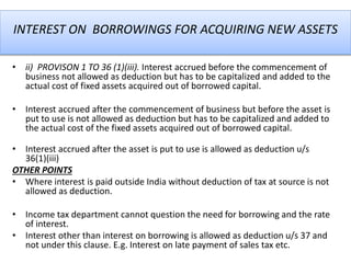 INTEREST ON BORROWINGS FOR ACQUIRING NEW ASSETS
• ii) PROVISON 1 TO 36 (1)(iii). Interest accrued before the commencement of
business not allowed as deduction but has to be capitalized and added to the
actual cost of fixed assets acquired out of borrowed capital.
• Interest accrued after the commencement of business but before the asset is
put to use is not allowed as deduction but has to be capitalized and added to
the actual cost of the fixed assets acquired out of borrowed capital.
• Interest accrued after the asset is put to use is allowed as deduction u/s
36(1)(iii)
OTHER POINTS
• Where interest is paid outside India without deduction of tax at source is not
allowed as deduction.
• Income tax department cannot question the need for borrowing and the rate
of interest.
• Interest other than interest on borrowing is allowed as deduction u/s 37 and
not under this clause. E.g. Interest on late payment of sales tax etc.
 