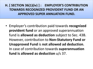 H. [ SECTION 36(1)(iv) ] : EMPLOYER’S CONTRIBUTION
TOWARDS RECOGNIZED PROVIDENT FUND OR AN
APPROVED SUPER ANNUATION FUND.
• Employer’s contribution paid towards recognized
provident fund or an approved superannuation
fund is allowed as deduction subject to Sec. 43B.
However, contribution to Non-Statutory Fund or
Unapproved Fund is not allowed ad deduction.
In case of contribution towards superannuation
fund is allowed as deduction u/s 37.
 