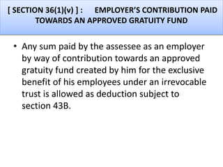 [ SECTION 36(1)(v) ] : EMPLOYER’S CONTRIBUTION PAID
TOWARDS AN APPROVED GRATUITY FUND
• Any sum paid by the assessee as an employer
by way of contribution towards an approved
gratuity fund created by him for the exclusive
benefit of his employees under an irrevocable
trust is allowed as deduction subject to
section 43B.
 