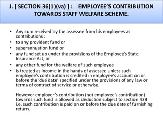 J. [ SECTION 36(1)(va) ] : EMPLOYEE’S CONTRIBUTION
TOWARDS STAFF WELFARE SCHEME.
• Any sum received by the assessee from his employees as
contributions :
• to any provident fund or
• superannuation fund or
• any fund set up under the provisions of the Employee’s State
Insurance Act, or
• any other fund for the welfare of such employee
• is treated as income in the hands of assessee unless such
employee’s contribution is credited in employee’s account on or
before the ‘due date’ specified under the provisions of any law or
terms of contract of service or otherwise.
However employer’s contribution (not employee’s contribution)
towards such fund is allowed as deduction subject to section 43B
i.e. such contribution is paid on or before the due date of furnishing
return.
 