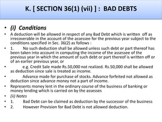 K. [ SECTION 36(1) (vii) ] : BAD DEBTS
• (i) Conditions
• A deduction will be allowed in respect of any Bad Debt which is written off as
irrecoverable in the account of the assessee for the previous year subject to the
conditions specified in Sec. 36(2) as follows :
• 1. No such deduction shall be allowed unless such debt or part thereof has
been taken into account in computing the income of the assessee of the
previous year in which the amount of such debt or part thereof is written off or
of an earlier previous year, or
• e.g. Credit Sale made Rs.50,000 not realized. Rs.50,000 shall be allowed
as deduction since sale is treated as income.
• Advance made for purchase of stocks. Advance forfeited not allowed as
deduction since advance money not a part of income.
• Represents money lent in the ordinary course of the business of banking or
money lending which is carried on by the assesses
• (ii) Notes
• 1. Bad Debt can be claimed as deduction by the successor of the business
• 2. However Provision for Bad Debt is not allowed deduction.
 