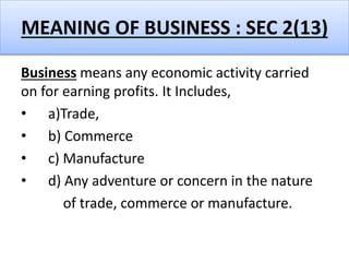 MEANING OF BUSINESS : SEC 2(13)
Business means any economic activity carried
on for earning profits. It Includes,
• a)Trade,
• b) Commerce
• c) Manufacture
• d) Any adventure or concern in the nature
of trade, commerce or manufacture.
 