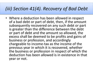 (iii) Section 41(4). Recovery of Bad Debt
• Where a deduction has been allowed in respect
of a bad debt or part of debt, then, if the amount
subsequently recovered on any such debt or part
is greater than the difference between the debt
or part of debt and the amount so allowed, the
excess shall be deemed to be profits and gains of
business or profession, and accordingly
chargeable to income-tax as the income of the
previous year in which it is recovered, whether
the business or profession in respect of which the
deduction has been allowed is in existence in that
year or not.
 