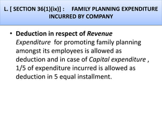 L. [ SECTION 36(1)(ix)] : FAMILY PLANNING EXPENDITURE
INCURRED BY COMPANY
• Deduction in respect of Revenue
Expenditure for promoting family planning
amongst its employees is allowed as
deduction and in case of Capital expenditure ,
1/5 of expenditure incurred is allowed as
deduction in 5 equal installment.
 