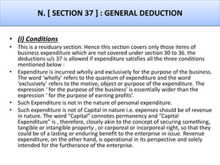 N. [ SECTION 37 ] : GENERAL DEDUCTION
• (i) Conditions
• This is a residuary section. Hence this section covers only those items of
business expenditure which are not covered under section 30 to 36. the
deductions u/s 37 is allowed if expenditure satisfies all the three conditions
mentioned below :
• Expenditure is incurred wholly and exclusively for the purpose of the business.
The word ‘wholly’ refers to the quantum of expenditure and the word
‘exclusively’ refers to the motive, object or purpose of the expenditure. The
expression ‘ for the purpose of the business’ is essentially wider than the
expression ‘ for the purpose of earning profits’.
• Such Expenditure is not in the nature of personal expenditure.
• Such expenditure is not of Capital in nature i.e. expenses should be of revenue
in nature. The word “Capital” connotes permanency and “Capital
Expenditure” is , therefore, closely akin to the concept of securing something,
tangible or intangible property , or corporeal or incorporeal right, so that they
could be of a lasting or enduring benefit to the enterprise in issue. Revenue
expenditure, on the other hand, is operational in its perspective and solely
intended for the furtherance of the enterprise.
 