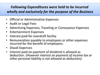 Following Expenditures were held to be incurred
wholly and exclusively for the purpose of the Business
• Official or Administrative Expenses
• Audit or Legal Fees
• Advertising Expenses, Traveling or Conveyance Expenses
• Entertainment Expenses
• Interest paid for overdraft facility
• Remuneration payable to employees or other expenses
incurred for the benefit of employees.
• Diwali Expenses
• Interest paid on payment of dividend is allowed as
deduction. (However interest on payment of income tax or
other personal liability is not allowed as deduction).
 