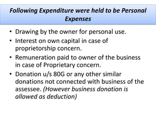 Following Expenditure were held to be Personal
Expenses
• Drawing by the owner for personal use.
• Interest on own capital in case of
proprietorship concern.
• Remuneration paid to owner of the business
in case of Proprietary concern.
• Donation u/s 80G or any other similar
donations not connected with business of the
assessee. (However business donation is
allowed as deduction)
 