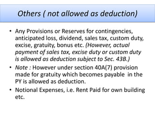 Others ( not allowed as deduction)
• Any Provisions or Reserves for contingencies,
anticipated loss, dividend, sales tax, custom duty,
excise, gratuity, bonus etc. (However, actual
payment of sales tax, excise duty or custom duty
is allowed as deduction subject to Sec. 43B.)
• Note : However under section 40A(7) provision
made for gratuity which becomes payable in the
PY is allowed as deduction.
• Notional Expenses, i.e. Rent Paid for own building
etc.
 