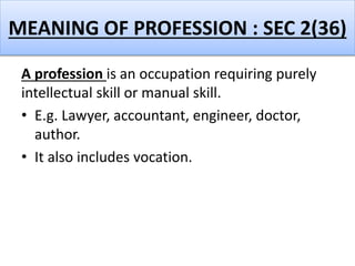 MEANING OF PROFESSION : SEC 2(36)
A profession is an occupation requiring purely
intellectual skill or manual skill.
• E.g. Lawyer, accountant, engineer, doctor,
author.
• It also includes vocation.
 