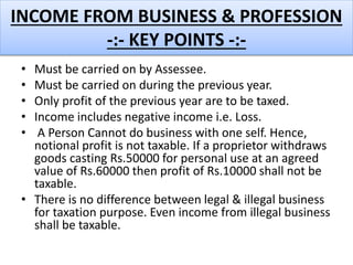 INCOME FROM BUSINESS & PROFESSION
-:- KEY POINTS -:-
• Must be carried on by Assessee.
• Must be carried on during the previous year.
• Only profit of the previous year are to be taxed.
• Income includes negative income i.e. Loss.
• A Person Cannot do business with one self. Hence,
notional profit is not taxable. If a proprietor withdraws
goods casting Rs.50000 for personal use at an agreed
value of Rs.60000 then profit of Rs.10000 shall not be
taxable.
• There is no difference between legal & illegal business
for taxation purpose. Even income from illegal business
shall be taxable.
 