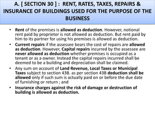 A. [ SECTION 30 ] : RENT, RATES, TAXES, REPAIRS &
INSURANCE OF BUILDINGS USED FOR THE PURPOSE OF THE
BUSINESS
• Rent of the premises is allowed as deduction. However, notional
rent paid by proprietor is not allowed as deduction. But rent paid by
him to its partner for using his premises is allowed as deduction.
• Current repairs if the assessee bears the cost of repairs are allowed
as deduction. However, Capital repairs incurred by the assessee are
never allowed as deduction whether premises is occupied as a
tenant or as a owner. Instead the capital repairs incurred shall be
deemed to be a building and depreciation shall be claimed.
• Any sum on account of Land Revenue, Local Taxes or Municipal
Taxes subject to section 43B. as per section 43B deduction shall be
allowed only if such sum is actually paid on or before the due date
of furnishing or return ; and
• Insurance charges against the risk of damage or destruction of
building is allowed as deduction.
 