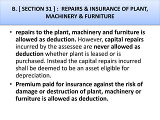 B. [ SECTION 31 ] : REPAIRS & INSURANCE OF PLANT,
MACHINERY & FURNITURE
• repairs to the plant, machinery and furniture is
allowed as deduction. However, capital repairs
incurred by the assessee are never allowed as
deduction whether plant is leased or is
purchased. Instead the capital repairs incurred
shall be deemed to be an asset eligible for
depreciation.
• Premium paid for insurance against the risk of
damage or destruction of plant, machinery or
furniture is allowed as deduction.
 